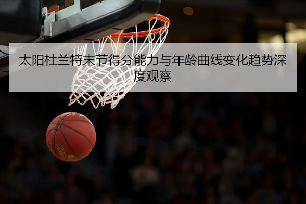 太阳杜兰特末节得分能力与年龄曲线变化趋势深度观察