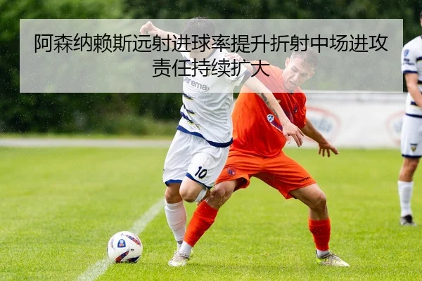 阿森纳赖斯远射进球率提升折射中场进攻责任持续扩大