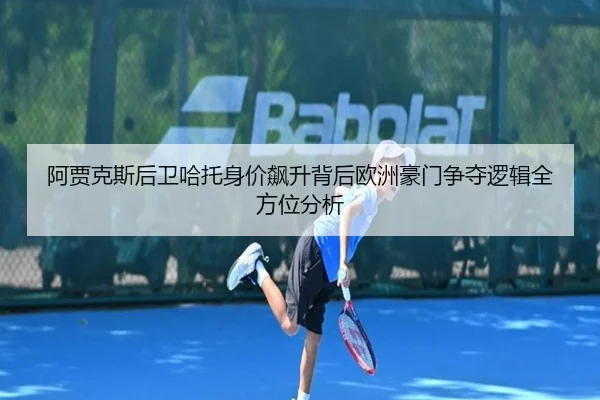 阿贾克斯后卫哈托身价飙升背后欧洲豪门争夺逻辑全方位分析