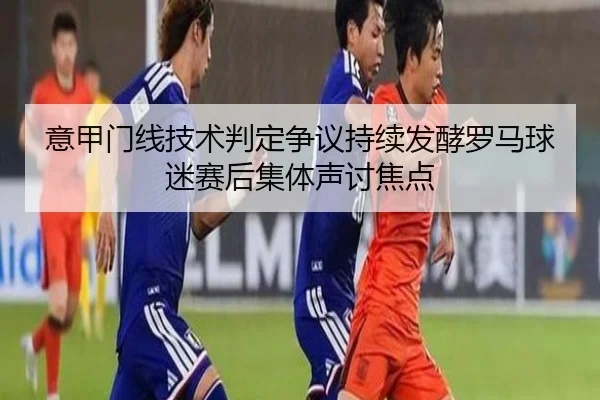 意甲门线技术判定争议持续发酵罗马球迷赛后集体声讨焦点