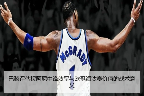 巴黎评估穆阿尼中锋效率与欧冠淘汰赛价值的战术意义